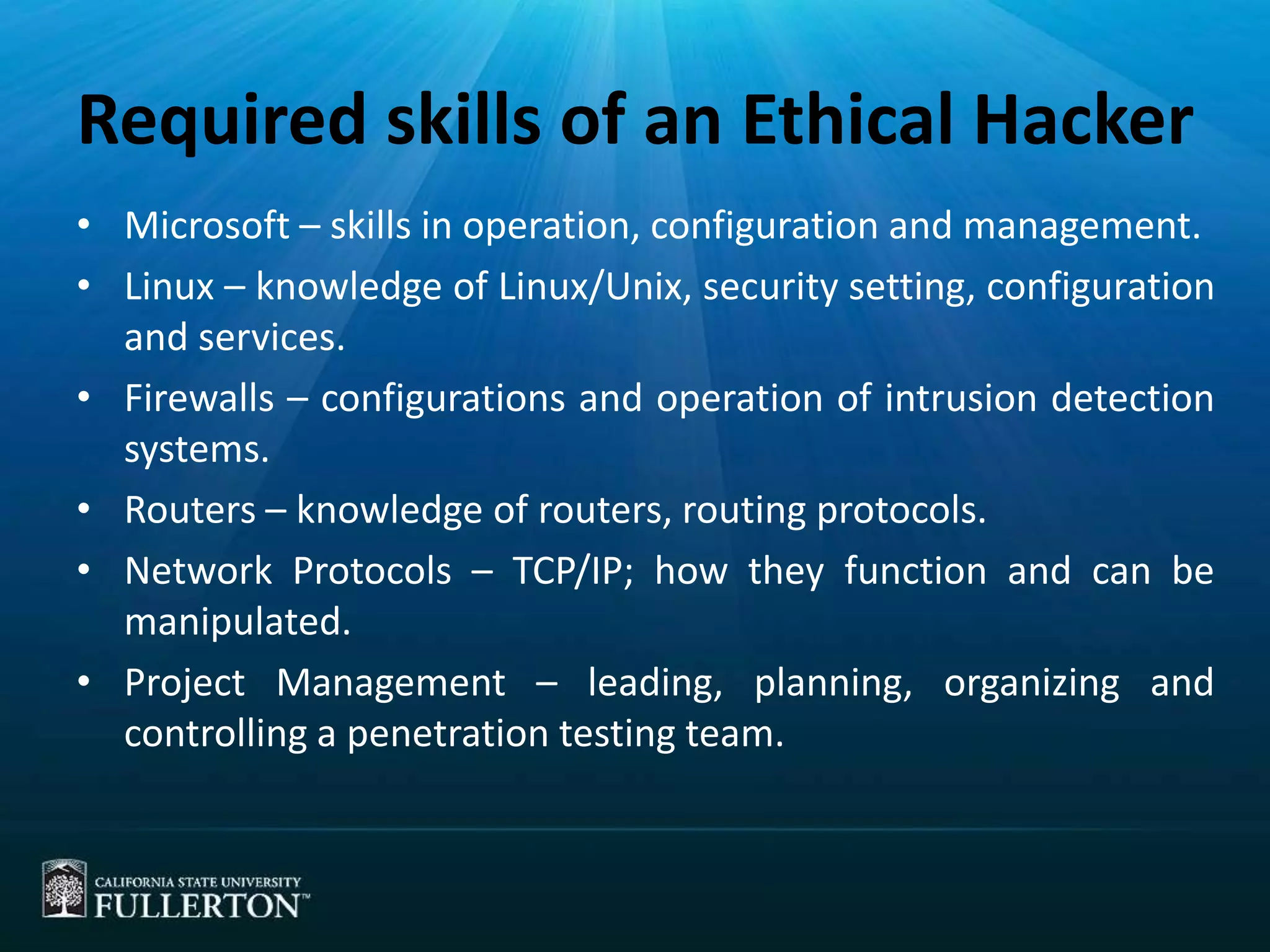 Required skills of an Ethical Hacker
• Microsoft – skills in operation, configuration and management.
• Linux – knowledge of Linux/Unix, security setting, configuration
and services.
• Firewalls – configurations and operation of intrusion detection
systems.
• Routers – knowledge of routers, routing protocols.
• Network Protocols – TCP/IP; how they function and can be
manipulated.
• Project Management – leading, planning, organizing and
controlling a penetration testing team.
 