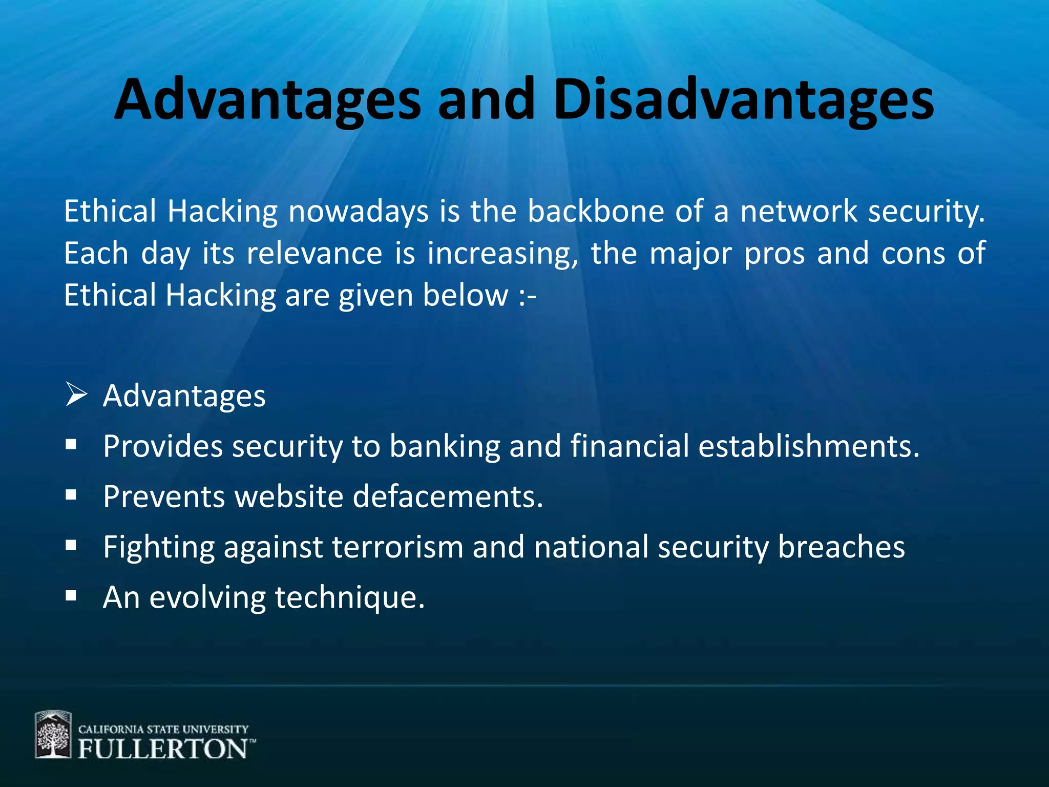 Advantages and Disadvantages
Ethical Hacking nowadays is the backbone of a network security.
Each day its relevance is increasing, the major pros and cons of
Ethical Hacking are given below :-
 Advantages
 Provides security to banking and financial establishments.
 Prevents website defacements.
 Fighting against terrorism and national security breaches
 An evolving technique.
 