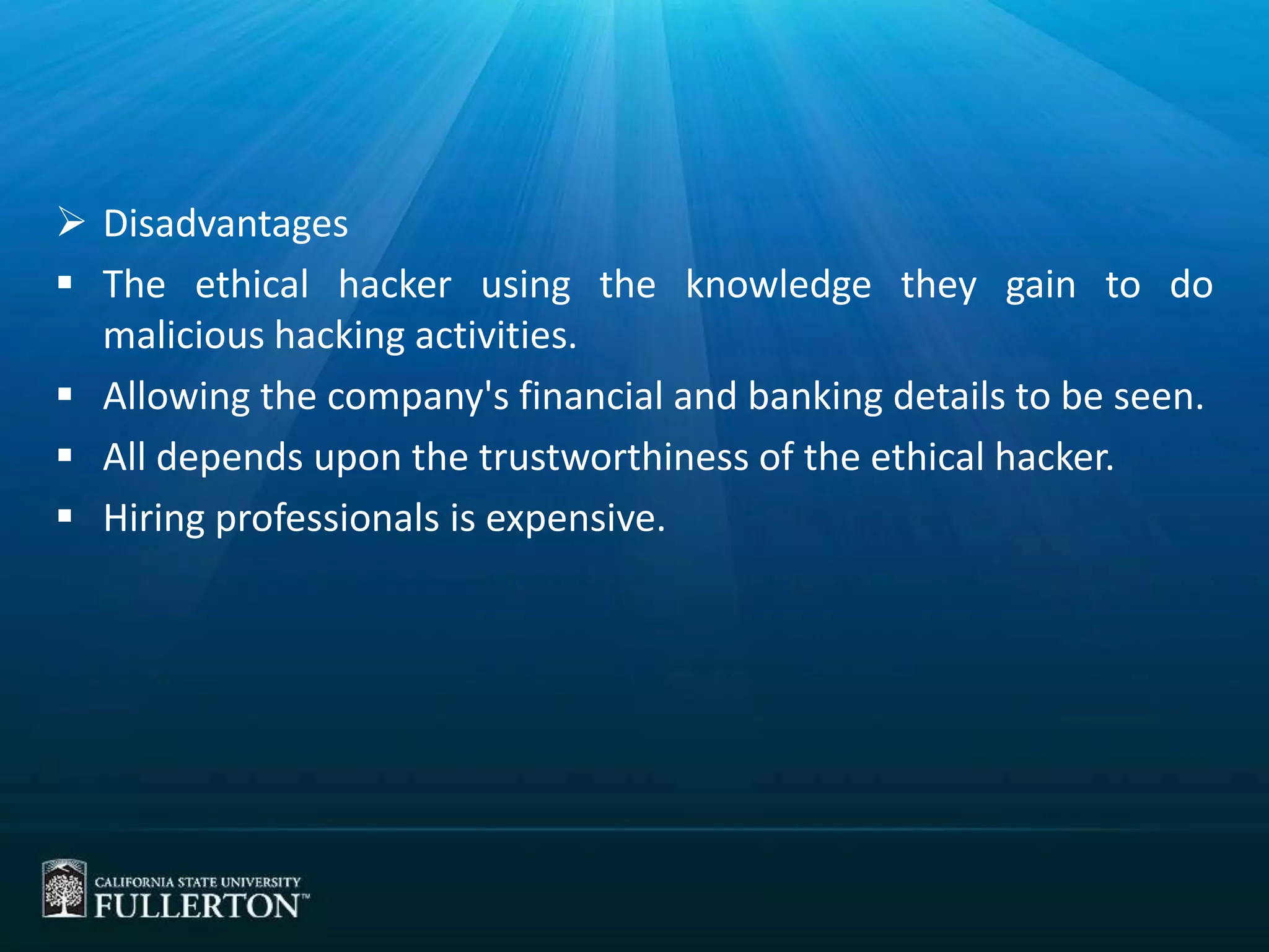 Disadvantages
 The ethical hacker using the knowledge they gain to do
malicious hacking activities.
 Allowing the company's financial and banking details to be seen.
 All depends upon the trustworthiness of the ethical hacker.
 Hiring professionals is expensive.
 