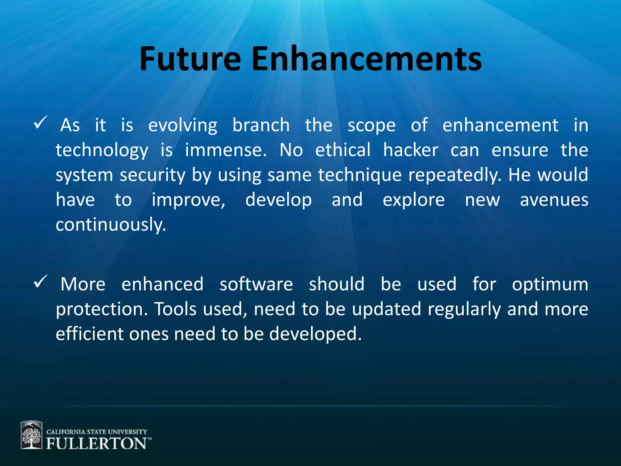 Future Enhancements
 As it is evolving branch the scope of enhancement in
technology is immense. No ethical hacker can ensure the
system security by using same technique repeatedly. He would
have to improve, develop and explore new avenues
continuously.
 More enhanced software should be used for optimum
protection. Tools used, need to be updated regularly and more
efficient ones need to be developed.
 