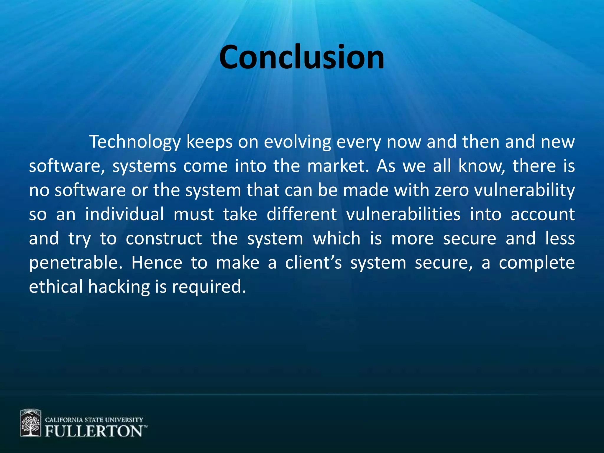 Conclusion
Technology keeps on evolving every now and then and new
software, systems come into the market. As we all know, there is
no software or the system that can be made with zero vulnerability
so an individual must take different vulnerabilities into account
and try to construct the system which is more secure and less
penetrable. Hence to make a client’s system secure, a complete
ethical hacking is required.
 