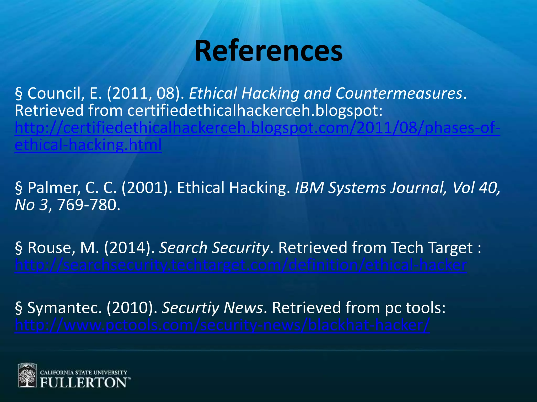 References
§ Council, E. (2011, 08). Ethical Hacking and Countermeasures.
Retrieved from certifiedethicalhackerceh.blogspot:
http://certifiedethicalhackerceh.blogspot.com/2011/08/phases-of-
ethical-hacking.html
§ Palmer, C. C. (2001). Ethical Hacking. IBM Systems Journal, Vol 40,
No 3, 769-780.
§ Rouse, M. (2014). Search Security. Retrieved from Tech Target :
http://searchsecurity.techtarget.com/definition/ethical-hacker
§ Symantec. (2010). Securtiy News. Retrieved from pc tools:
http://www.pctools.com/security-news/blackhat-hacker/
 