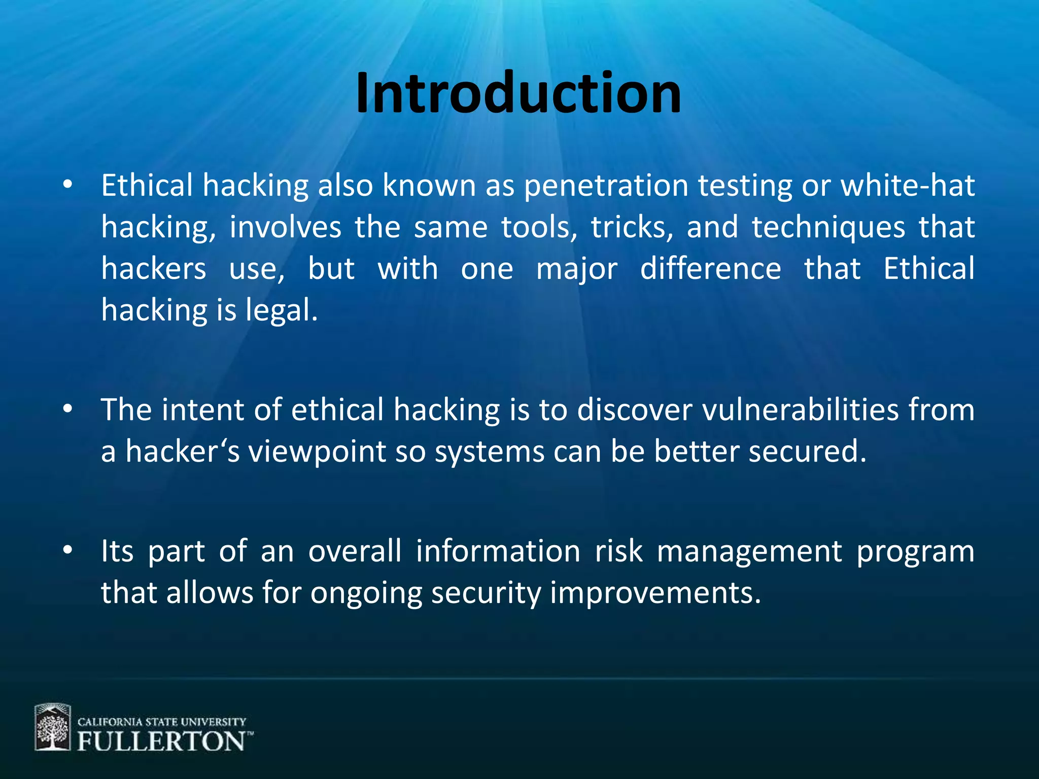 Introduction
• Ethical hacking also known as penetration testing or white-hat
hacking, involves the same tools, tricks, and techniques that
hackers use, but with one major difference that Ethical
hacking is legal.
• The intent of ethical hacking is to discover vulnerabilities from
a hacker‘s viewpoint so systems can be better secured.
• Its part of an overall information risk management program
that allows for ongoing security improvements.
 
