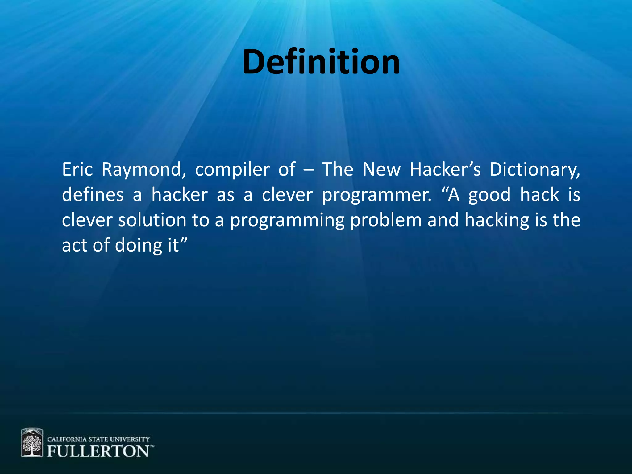 Definition
Eric Raymond, compiler of – The New Hacker’s Dictionary,
defines a hacker as a clever programmer. “A good hack is
clever solution to a programming problem and hacking is the
act of doing it”
 