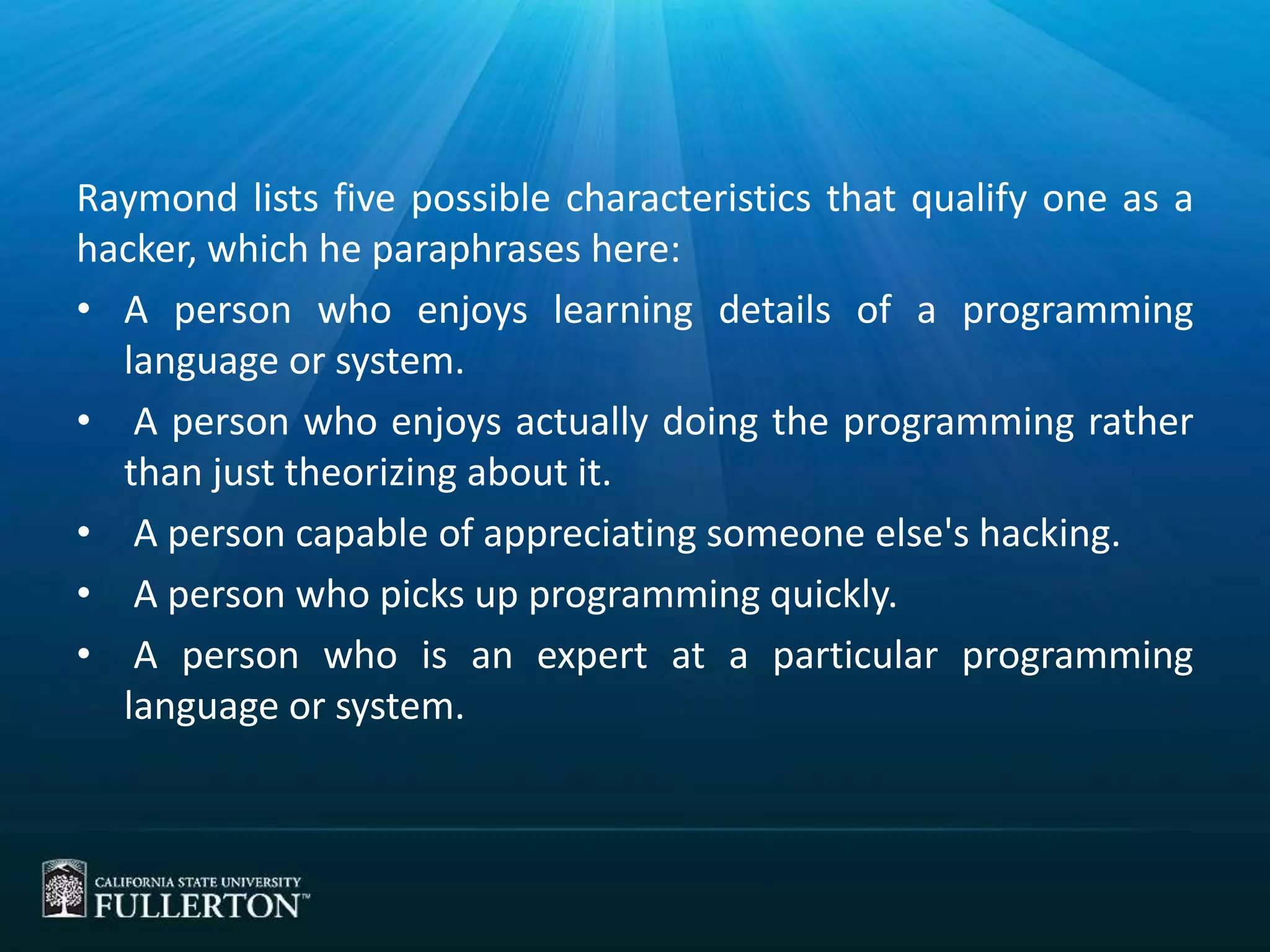 Raymond lists five possible characteristics that qualify one as a
hacker, which he paraphrases here:
• A person who enjoys learning details of a programming
language or system.
• A person who enjoys actually doing the programming rather
than just theorizing about it.
• A person capable of appreciating someone else's hacking.
• A person who picks up programming quickly.
• A person who is an expert at a particular programming
language or system.
 