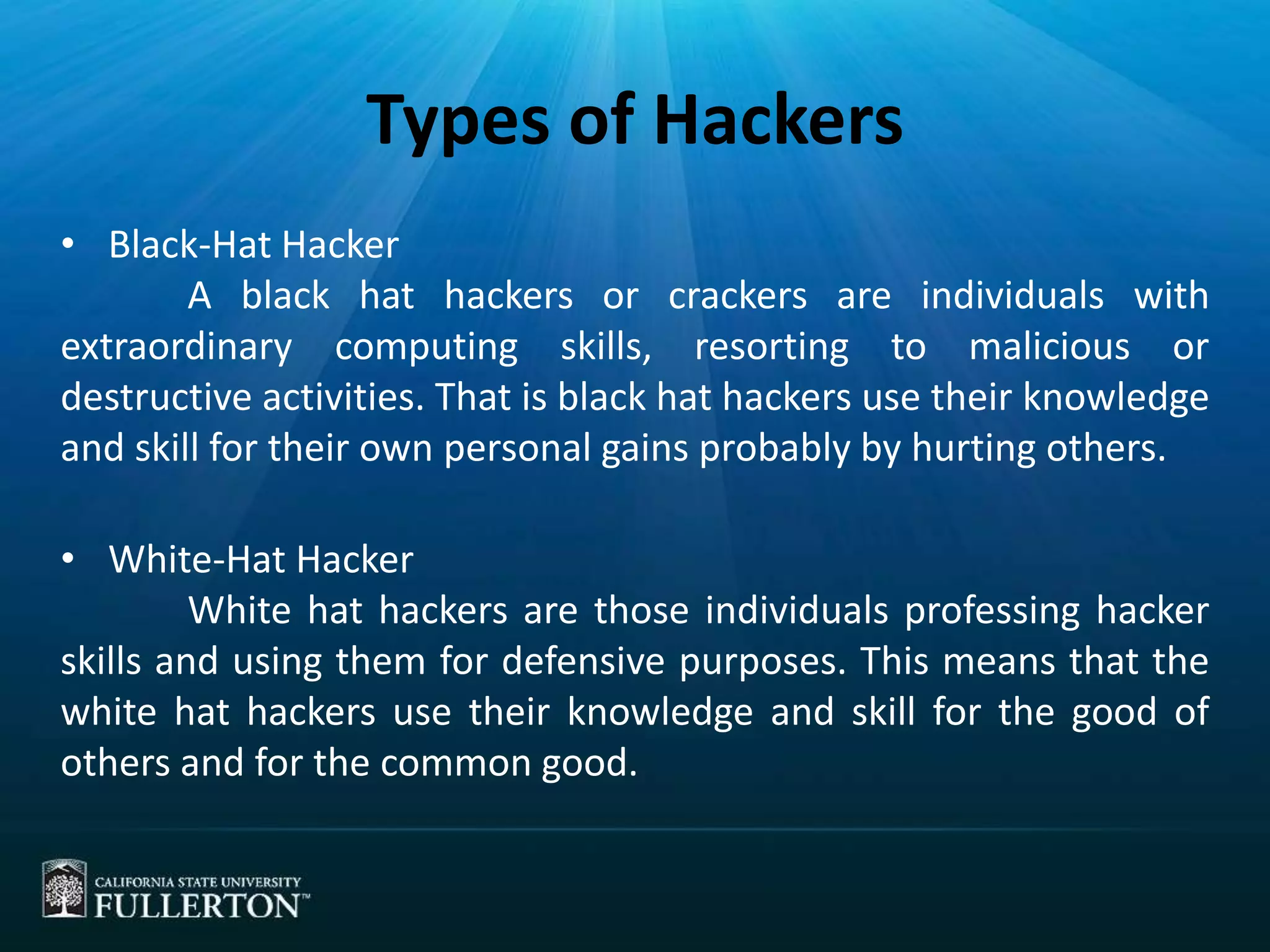 Types of Hackers
• Black-Hat Hacker
A black hat hackers or crackers are individuals with
extraordinary computing skills, resorting to malicious or
destructive activities. That is black hat hackers use their knowledge
and skill for their own personal gains probably by hurting others.
• White-Hat Hacker
White hat hackers are those individuals professing hacker
skills and using them for defensive purposes. This means that the
white hat hackers use their knowledge and skill for the good of
others and for the common good.
 