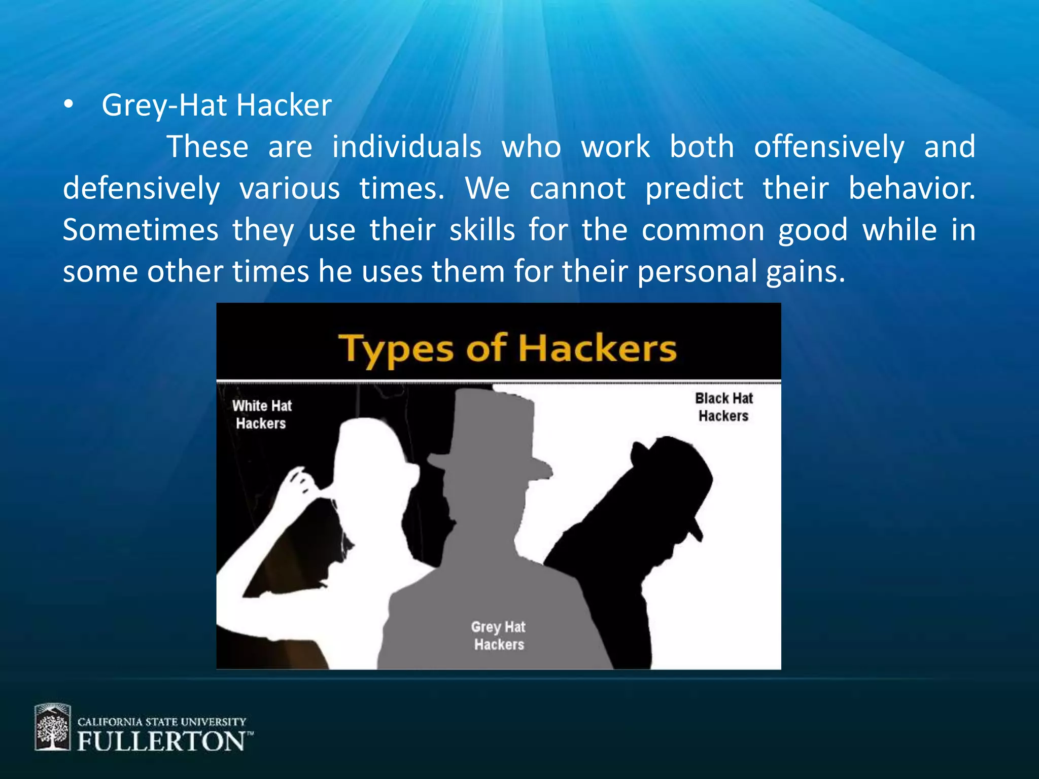 • Grey-Hat Hacker
These are individuals who work both offensively and
defensively various times. We cannot predict their behavior.
Sometimes they use their skills for the common good while in
some other times he uses them for their personal gains.
 