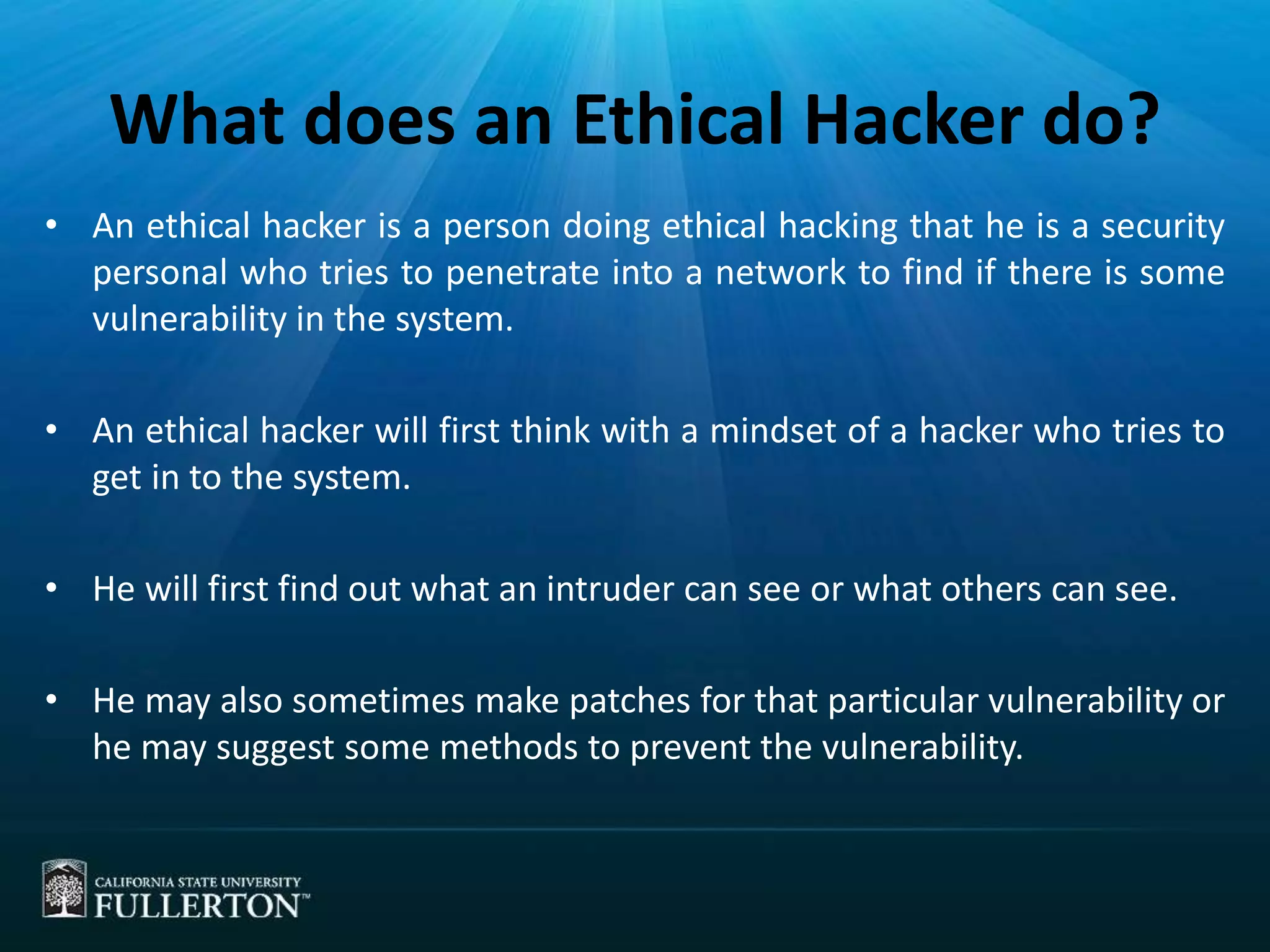 What does an Ethical Hacker do?
• An ethical hacker is a person doing ethical hacking that he is a security
personal who tries to penetrate into a network to find if there is some
vulnerability in the system.
• An ethical hacker will first think with a mindset of a hacker who tries to
get in to the system.
• He will first find out what an intruder can see or what others can see.
• He may also sometimes make patches for that particular vulnerability or
he may suggest some methods to prevent the vulnerability.
 