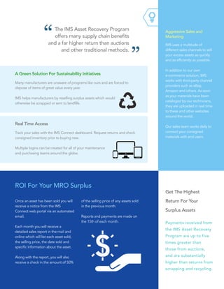 IMS uses a multitude of
different sales channels to sell
your excess assets as quickly
and as efficiently as possible.
In addition to our own  
e-commerce solution, IMS
works with third-party channel
providers such as eBay,
Amazon and others. As soon
as your materials have been
cataloged by our technicians,
they are uploaded in real time
to these and other websites
around the world.
Our sales team works daily to
connect your consigned
materials with end users.
Aggressive Sales and
Marketing
The IMS Asset Recovery Program
offers many supply chain benefits
and a far higher return than auctions
and other traditional methods.
Many manufacturers are unaware of programs like ours and are forced to
dispose of items of great value every year.
IMS helps manufacturers by reselling surplus assets which would
otherwise be scrapped or sent to landfills.
A Green Solution For Sustainability Initiatives
Track your sales with the IMS Connect dashboard. Request returns and check
consigned inventory prior to buying new.
Multiple logins can be created for all of your maintenance
and purchasing teams around the globe.
Real Time Access
Get The Highest
Return For Your
Surplus Assets
Payments received from
the IMS Asset Recovery
Program are up to five
times greater than
those from auctions,
and are substantially
higher than returns from
scrapping and recycling.
ROI For Your MRO Surplus
Once an asset has been sold you will
receive a notice from the IMS
Connect web portal via an automated
email.
Each month you will receive a
detailed sales report in the mail and
online which will list each asset sold,
the selling price, the date sold and
specific information about the asset.
Along with the report, you will also
receive a check in the amount of 50%
of the selling price of any assets sold
in the previous month.
Reports and payments are made on
the 15th of each month.
 