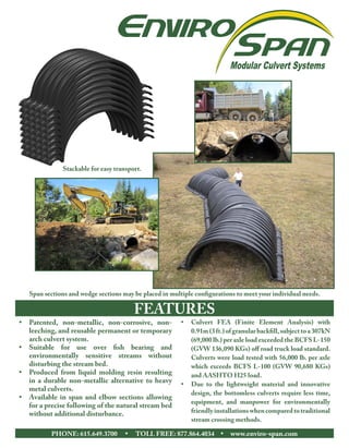 FEATURES
•	 Patented, non-metallic, non-corrosive, non-
leeching, and reusable permanent or temporary
arch culvert system.
•	 Suitable for use over fish bearing and
environmentally sensitive streams without
disturbing the stream bed.
•	 Produced from liquid molding resin resulting
in a durable non-metallic alternative to heavy
metal culverts.  
•	 Available in span and elbow sections allowing
for a precise following of the natural stream bed
without additional disturbance.
•	 Culvert FEA (Finite Element Analysis) with
0.91m(3ft.)ofgranularbackfill,subjecttoa307kN
(69,000 lb.) per axle load exceeded the BCFS L-150
(GVW 136,090 KGs) off road truck load standard.
Culverts were load tested with 56,000 lb. per axle
which exceeds BCFS L-100 (GVW 90,680 KGs)
and AASHTO H25 load.
•	 Due to the lightweight material and innovative
design, the bottomless culverts require less time,
equipment, and manpower for environmentally
friendlyinstallationswhencomparedtotraditional
stream crossing methods.
PHONE: 615.649.3700      •      TOLL FREE: 877.864.4034     •     www.enviro-span.com
Span sections and wedge sections may be placed in multiple configurations to meet your individual needs.
Stackable for easy transport.
 