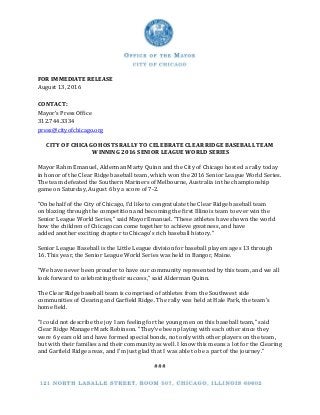 FOR IMMEDIATE RELEASE
August 13, 2016
CONTACT:
Mayor’s Press Office
312.744.3334
press@cityofchicago.org
CITY OF CHICAGO HOSTS RALLY TO CELEBRATE CLEAR RIDGE BASEBALL TEAM
WINNING 2016 SENIOR LEAGUE WORLD SERIES
Mayor Rahm Emanuel, Alderman Marty Quinn and the City of Chicago hosted a rally today
in honor of the Clear Ridge baseball team, which won the 2016 Senior League World Series.
The team defeated the Southern Mariners of Melbourne, Australia in the championship
game on Saturday, August 6 by a score of 7-2.
“On behalf of the City of Chicago, I’d like to congratulate the Clear Ridge baseball team
on blazing through the competition and becoming the first Illinois team to ever win the
Senior League World Series,” said Mayor Emanuel. “These athletes have shown the world
how the children of Chicago can come together to achieve greatness, and have
added another exciting chapter to Chicago’s rich baseball history.”
Senior League Baseball is the Little League division for baseball players ages 13 through
16. This year, the Senior League World Series was held in Bangor, Maine.
“We have never been prouder to have our community represented by this team, and we all
look forward to celebrating their success,” said Alderman Quinn.
The Clear Ridge baseball team is comprised of athletes from the Southwest side
communities of Clearing and Garfield Ridge. The rally was held at Hale Park, the team’s
home field.
"I could not describe the joy I am feeling for the young men on this baseball team," said
Clear Ridge Manager Mark Robinson. "They've been playing with each other since they
were 6 years old and have formed special bonds, not only with other players on the team,
but with their families and their community as well. I know this means a lot for the Clearing
and Garfield Ridge areas, and I'm just glad that I was able to be a part of the journey."
###
 