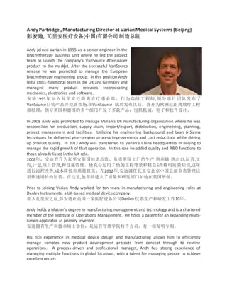 Andy Partridge , Manufacturing Director at VarianMedical Systems (Beijing)
彭安迪, 瓦里安医疗设备(中国)有限公司 制造总监
Andy joined Varian in 1995 as a senior engineer in the
Brachytherapy business unit where he led the project
team to launch the company’s VariSource Afterloader
product to the market. After the successful VariSource
release he was promoted to manage the European
Brachytherapy engineering group. In this position Andy
led a cross-functional team in the UK and Germany and
managed many product releases incorporating
mechanics, electronics and software.
安迪1995年加入瓦里安近距离放疗事业部。作为高级工程师,领导项目团队发布了
VariSource后装产品并投放市场.在VariSource 成功发布以后，晋升为欧洲近距离放疗工程
部经理，领导英国和德国的多个部门开发了多款产品，包括机械，电子和软件设计。
In 2008 Andy was promoted to manage Varian’s UK manufacturing organization where he was
responsible for production, supply chain, import/export, distribution, engineering, planning,
project management and facilities. Utilizing his engineering background and Lean 6-Sigma
techniques he delivered year-on-year process improvements and cost reductions while driving
up product quality. In 2012 Andy was transferred to Varian’s China headquarters in Beijing to
manage the rapid growth of that operation. In this role he added quality and R&D functions to
those already listed in the UK role.
2008年，安迪晋升为瓦里安英国制造总监。负责英国工厂的生产,供应链,进出口,运营,工
程,计划,项目管理,和设施管理。他充分运用了他的工程背景和精益6西格玛质量知识,逐年
进行流程改善,成本降低和质量提高。在2012年,安迪调任瓦里安北京中国总部负责管理这
里快速增长的运营。在这里,他帮助建立了质量和研发部门如他在英国所做。
Prior to joining Varian Andy worked for ten years in manufacturing and engineering roles at
Denley Instruments, a UK-based medical device company.
加入瓦里安之前,彭安迪在英国一家医疗设备公司Denley 仪器生产和研发工作10年。
Andy holds a Master’s degree in manufacturing management and technology and is a chartered
member of the Institute of Operations Management. He holds a patent for an expanding multi-
lumen-applicator as primary inventor.
安迪拥有生产和技术硕士学位，是运营管理学院特许会员。有一项发明专利。
His rich experience in medical device design and manufacturing allows him to efficiently
manage complex new product development projects from concept through to routine
operations. A process-driven and professional manager, Andy has strong experience of
managing multiple functions in global locations, with a talent for managing people to achieve
excellent results.
 