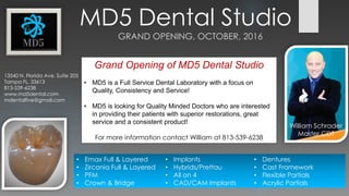 MD5 Dental Studio
GRAND OPENING, OCTOBER, 2016
13540 N. Florida Ave. Suite 205
Tampa FL, 33613
813-539-6238
www.md5dental.com
mdentalfive@gmail.com
William Schrader
Master CDT
• Emax Full & Layered
• Zirconia Full & Layered
• PFM
• Crown & Bridge
• Implants
• Hybrids/Prettau
• All on 4
• CAD/CAM Implants
• Dentures
• Cast Framework
• Flexible Partials
• Acrylic Partials
Grand Opening of MD5 Dental Studio
• MD5 is a Full Service Dental Laboratory with a focus on
Quality, Consistency and Service!
• MD5 is looking for Quality Minded Doctors who are interested
in providing their patients with superior restorations, great
service and a consistent product!
For more information contact William at 813-539-6238
 