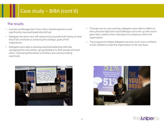 The results
• A joined up Management Team with a shared experience and
significantly improved leadership skill set.
• Delegates became more self-aware and purposeful with clarity on how
they’ll all contribute to achieving the strategic goals of the
organisation.
• Delegates were able to develop essential leadership skills like
managing their time better, giving feedback to their people and each
other, motivating themselves and others and communicating
assertively.
3
• Through one-to-one coaching, delegates were able to reflect on
their personal objectives and challenges and come up with action
plans best suited to their individual circumstances within the
organisation.
• The programme helped delegates become much more confident
in their abilities to take the organisation to the next level.
Case study – BIBA (cont’d)
 