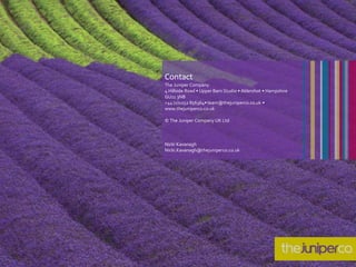 Contact
The Juniper Company
4 Hillside Road • Upper Barn Studio • Aldershot • Hampshire
GU11 3NB
+44 (0)1252 856364• team@thejuniperco.co.uk •
www.thejuniperco.co.uk
© The Juniper Company UK Ltd
Nicki Kavanagh
Nicki.Kavanagh@thejuniperco.co.uk
 