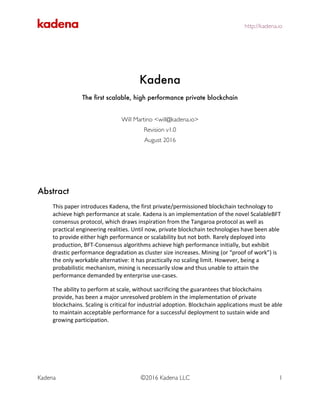 http://kadena.io	
	
Kadena ©2016 Kadena LLC 1
	
	
	
Kadena
The first scalable, high performance private blockchain
Will Martino <will@kadena.io>
Revision v1.0
August 2016
Abstract
This	paper	introduces	Kadena,	the	first	private/permissioned	blockchain	technology	to	
achieve	high	performance	at	scale.	Kadena	is	an	implementation	of	the	novel	ScalableBFT	
consensus	protocol,	which	draws	inspiration	from	the	Tangaroa	protocol	as	well	as	
practical	engineering	realities.	Until	now,	private	blockchain	technologies	have	been	able	
to	provide	either	high	performance	or	scalability	but	not	both.	Rarely	deployed	into	
production,	BFT-Consensus	algorithms	achieve	high	performance	initially,	but	exhibit	
drastic	performance	degradation	as	cluster	size	increases.	Mining	(or	“proof	of	work”)	is	
the	only	workable	alternative:	it	has	practically	no	scaling	limit.	However,	being	a	
probabilistic	mechanism,	mining	is	necessarily	slow	and	thus	unable	to	attain	the	
performance	demanded	by	enterprise	use-cases.		
The	ability	to	perform	at	scale,	without	sacrificing	the	guarantees	that	blockchains	
provide,	has	been	a	major	unresolved	problem	in	the	implementation	of	private	
blockchains.	Scaling	is	critical	for	industrial	adoption.	Blockchain	applications	must	be	able	
to	maintain	acceptable	performance	for	a	successful	deployment	to	sustain	wide	and	
growing	participation.	
	
 