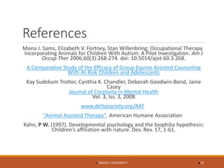 References 
Mona J. Sams, Elizabeth V. Fortney, Stan Willenbring; Occupational Therapy Incorporating Animals for Children With Autism: A Pilot Investigation. Am J OccupTher2006;60(3):268-274. doi: 10.5014/ajot.60.3.268. A Comparative Study of the Efficacy of Group Equine Assisted Counseling With At-Risk Children and Adolescents 
Kay SudekumTrotter, Cynthia K. Chandler, Deborah Goodwin-Bond, Janie Casey Journal of Creativity in Mental HealthVol. 3, Iss. 3, 2008 
www.deltasociety.org/AAT 
"Animal Assisted Therapy". American Humane Association 
Kahn, P W. (1997). Developmental psychology and the biophiliahypothesis: Children's affiliation with nature. Dev. Rev. 17, 1-61. 
ARGOSY UNIVERSITY 12 
