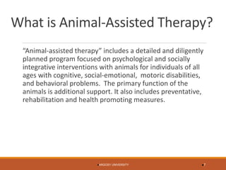 What is Animal-Assisted Therapy? 
“Animal-assisted therapy” includes a detailed and diligently planned program focused on psychological and socially integrative interventions with animals for individuals of all ages with cognitive, social-emotional, motoric disabilities, and behavioral problems. The primary function of the animals is additional support. It also includes preventative, rehabilitation and health promoting measures. 
ARGOSY UNIVERSITY 7 
 