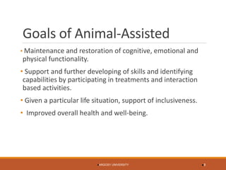 Goals of Animal-Assisted 
•Maintenance and restoration of cognitive, emotional and physical functionality. 
•Support and further developing of skills and identifying capabilities by participating in treatments and interaction based activities. 
•Given a particular life situation, support of inclusiveness. 
•Improved overall health and well-being. 
ARGOSY UNIVERSITY 8 
 