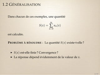 1.2 GÉNÉRALISATION 
Dans chacun de ces exemples, une quantité 
S(x) = 
¥å 
n=0 
un(x) 
est calculée. 
PROBLÈME À RÉSOUDRE : La quantité S(x) existe-t-elle ? 
I S(x) est-elle finie ? Convergence ? 
I La réponse dépend évidemment de la valeur de x. 
4 / 57 
 