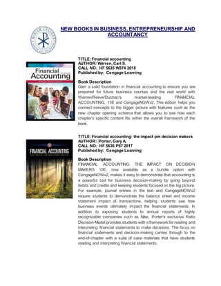 NEW BOOKS IN BUSINESS, ENTREPRENEURSHIP AND
ACCOUNTANCY
TITLE:Financial accounting
AUTHOR: Warren, Carl S.
CALL NO: HF 5635 W374 2018
Published by: Cengage Learning
Book Description
Gain a solid foundation in financial accounting to ensure you are
prepared for future business courses and the real world with
Warren/Reeve/Duchac's market-leading FINANCIAL
ACCOUNTING, 15E and CengageNOWv2. This edition helps you
connect concepts to the bigger picture with features such as the
new chapter opening schema that allows you to see how each
chapter's specific content fits within the overall framework of the
book.
TITLE:Financial accounting: the impact pm decision makers
AUTHOR: Porter, Gary A.
CALL NO: HF 5636 P67 2017
Published by: Cengage Learning
Book Description
FINANCIAL ACCOUNTING: THE IMPACT ON DECISION
MAKERS 10E, now available as a bundle option with
CengageNOWv2, makes it easy to demonstrate that accounting is
a powerful tool for business decision-making by going beyond
debits and credits and keeping students focused on the big picture.
For example, journal entries in the text and CengageNOWv2
require students to demonstrate the balance sheet and income
statement impact of transactions, helping students see how
business events ultimately impact the financial statements. In
addition to exposing students to annual reports of highly
recognizable companies such as Nike, Porter's exclusive Ratio
Decision-Model provides students with a framework for reading and
interpreting financial statements to make decisions. The focus on
financial statements and decision-making carries through to the
end-of-chapter with a suite of case materials that have students
reading and interpreting financial statements.
 