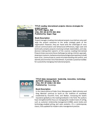 TITLE:Leading international projects: diverse strategies for
project success
AUTHOR: Dignen, Bob
CALL NO: HD 69 P75 D54 2016
Published by: Kogan Page
Book Description
Project managers leading international projects must deliver value and
align the project outcomes to the wider strategic goals of the
organization. However, they are faced with the challenges of cross
cultural communication and behavioural differences, large-scale and
technically complex projects involving multiple stakeholders, and slow
decision making when speed is of the essence. Leading International
Projectshelps overcome these challenges by taking a holistic approach,
drawingonsystemic,behaviouralandpsychologicalperspectivestobuild
team trust, communicate to avoid misunderstanding and conflict, and
identify and minimize risk of derailment. It provides a practical toolbox
for successfully managing international projects.
TITLE:Sales management: leadership, innovation, technology
AUTHOR: Johnston, Mark W.
CALL NO: HF 5438.4 J54 2016
Published by: Routeledge
Book Description
In this latest edition of Sales Force Management, Mark Johnston and
Greg Marshall continue to build on the tradition of excellence
established by Churchill, Ford, and Walker, increasing the book’s
reputation globally as the leading textbook in the field. The authors
have strengthened the focus on managing the modern tools of selling,
such as customer relationship management (CRM), social media and
technology-enabled selling, and sales analytics. It’s a contemporary
classic, fully updated for modern sales management practice.
 