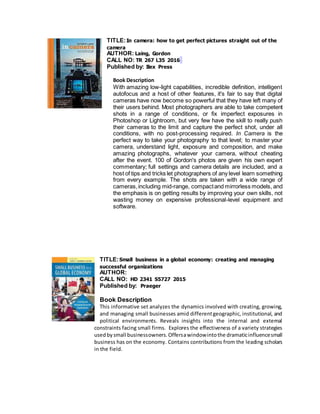 TITLE:In camera: how to get perfect pictures straight out of the
camera
AUTHOR: Laing, Gordon
CALL NO: TR 267 L35 2016
Published by: Ilex Press
Book Description
With amazing low-light capabilities, incredible definition, intelligent
autofocus and a host of other features, it's fair to say that digital
cameras have now become so powerful that they have left many of
their users behind. Most photographers are able to take competent
shots in a range of conditions, or fix imperfect exposures in
Photoshop or Lightroom, but very few have the skill to really push
their cameras to the limit and capture the perfect shot, under all
conditions, with no post-processing required. In Camera is the
perfect way to take your photography to that level; to master your
camera, understand light, exposure and composition, and make
amazing photographs, whatever your camera, without cheating
after the event. 100 of Gordon's photos are given his own expert
commentary; full settings and camera details are included, and a
host of tips and tricks let photographers of any level learn something
from every example. The shots are taken with a wide range of
cameras,including mid-range, compactand mirrorless models, and
the emphasis is on getting results by improving your own skills, not
wasting money on expensive professional-level equipment and
software.
TITLE:Small business in a global economy: creating and managing
successful organizations
AUTHOR:
CALL NO: HD 2341 S5727 2015
Published by: Praeger
Book Description
This informative set analyzes the dynamics involved with creating, growing,
and managing small businesses amid differentgeographic, institutional, and
political environments. Reveals insights into the internal and external
constraints facing small firms. Explores the effectiveness of a variety strategies
usedbysmall businessowners.Offersawindowintothe dramaticinfluencesmall
business has on the economy. Contains contributions from the leading scholars
in the field.
 