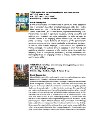 TITLE:Leadership: personal development and career success
AUTHOR: Ricketts, Cliff
CALL NO: HD 57.7 R53 2018
Published by: Cengage Learning
Book Description
If your goals include a successful career in agriculture--and a leadership
role in tomorrow's food, fiber, or natural resources fields--this is the
ideal resource for you. LEADERSHIP: PERSONAL DEVELOPMENT
AND CAREER SUCCESS, Fourth Edition, explores the leadership skills
that are most important in agricultural industries, helping you define and
reinforce your strongest traits while developing the skills you need to
succeed. Written in an engaging, reader-friendly style, the text covers
public speaking, Future Farmers of America (FFA) parliamentary
procedure, group dynamics, interpersonal skills, and workplace readiness,
as well as basic English language, communication, and higher-order
thinking concepts. The authors draw on decades of family farming and
agricultural education experience to offer practical guidance on topics like
budgeting, financial management,and investing, and they've included clear
learning objectives and engaging activities to help you master the material
and hone your skills.
TITLE:Global marketing: contemporary, theory, practice, and cases
AUTHOR: Alon, Ilan
CALL NO: HF 1416 A47 2017
Published by: Routledge/Taylor & Francis Group
Book Description
Global Marketing providesstudentswithatrulyinternationaltreatmentof the
key principles that every marketing manager should grasp.
International markets present different challenges that require a marketer to
think strategically, and apply tools and techniques creatively in order to
respond decisively in a fiercelycompetitive environment.Alonget al. provide
students with everything they need to rise to the challenge. Coverage of small
and medium enterprises, as well as multinational corporations where much of
the growth in international trade and global marketing has occurred. A shift
toward greater consideration of services marketing as more companies move
away from manufacturing. A focus on emerging markets to equip students with
the skills necessary to take advantage of the opportunities that these rapidly
growing regions present. Chapters on social media, innovation, and technology
teachstudentshow toincorporate these newtoolsintotheirmarketingstrategy.
New material on sustainability, ethics, and corporate social responsibility; key
values for any modern business. Short cases and examples throughout the text
showstudentshow these principlesandtechniquesare appliedinthe real world.
.
 