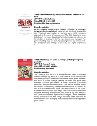 TITLE:The little bookof big managementtheories...andhowto use
them
AUTHOR: McGrath, James
CALL NO: HD 31 M34 2017
Published by: Pearson Education
Book Description
Rebecca Taylor, the Dean and Director of Studies at the Open
University Business School, explained why the book deserved to
win: “This book was a delight to read and was a highly refreshing
approach to the world of management. The ‘big’ ideas have been
boiled down into easily-digestible chunks that are perfect either as an
introduction or a refresher for the more experienced manager. The
personal writing style and lack of preaching makes it a brilliant desk-
side companion for a manager of any level, and I highly recommend
it.”
TITLE:The strategy and tactics of pricing: a guide to growing more
profitably
AUTHOR: Thomas T. Nagle
CALL NO: HF 5416.5 N33 2018
Published by: Routledge
Book Description
The Strategy and Tactics of Pricing explains how to manage
markets strategically and how to grow more profitably. Rather than
calculating prices to cover costs or achieve sales goals, students
will learn to make strategic pricing decisions that proactively
manage customer perceptions of value, motivate purchasing
decisions, and shift demand curves. This edition features a new
discussion on harnessing concepts from behavioral economics as
well as a more streamlined "value cascade" structure to the topics.
Readers will also benefit from: Major revisions to almost half of the
chapters, including an expanded discussion of big data analytics
and a revised chapter on "Specialized Strategies," which addresses
timely technical issues like foreign exchange risks, reactions to
market slumps,and managing transfer prices between independent
profit centers.
 