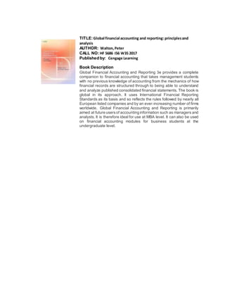 TITLE:Global financial accounting and reporting: principlesand
analysis
AUTHOR: Walton,Peter
CALL NO: HF 5686 I56 W35 2017
Published by: Cengage Learning
Book Description
Global Financial Accounting and Reporting 3e provides a complete
companion to financial accounting that takes management students
with no previous knowledge of accounting from the mechanics of how
financial records are structured through to being able to understand
and analyze published consolidated financial statements. The book is
global in its approach. It uses International Financial Reporting
Standards as its basis and so reflects the rules followed by nearly all
European listed companies and by an ever-increasing number of firms
worldwide. Global Financial Accounting and Reporting is primarily
aimed at future usersof accounting information such as managers and
analysts. It is therefore ideal for use at MBA level. It can also be used
on financial accounting modules for business students at the
undergraduate level.
 