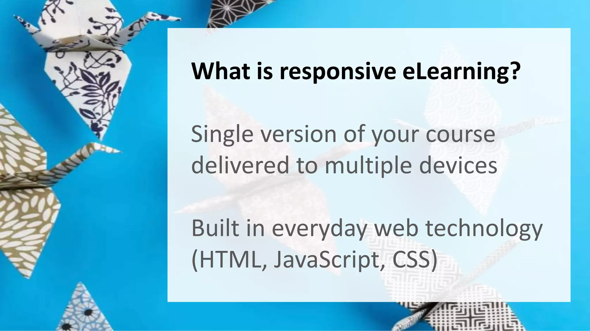 What is responsive eLearning? 
Single version of your course 
delivered to multiple devices 
Built in everyday web technology 
(HTML, JavaScript, CSS) 
 