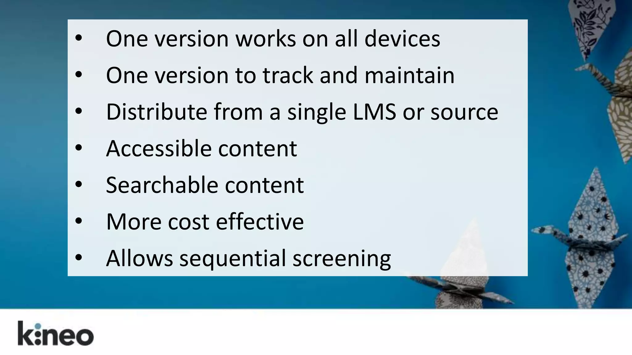 • One version works on all devices 
• One version to track and maintain 
• Distribute from a single LMS or source 
• Accessible content 
• Searchable content 
• More cost effective 
• Allows sequential screening 
 