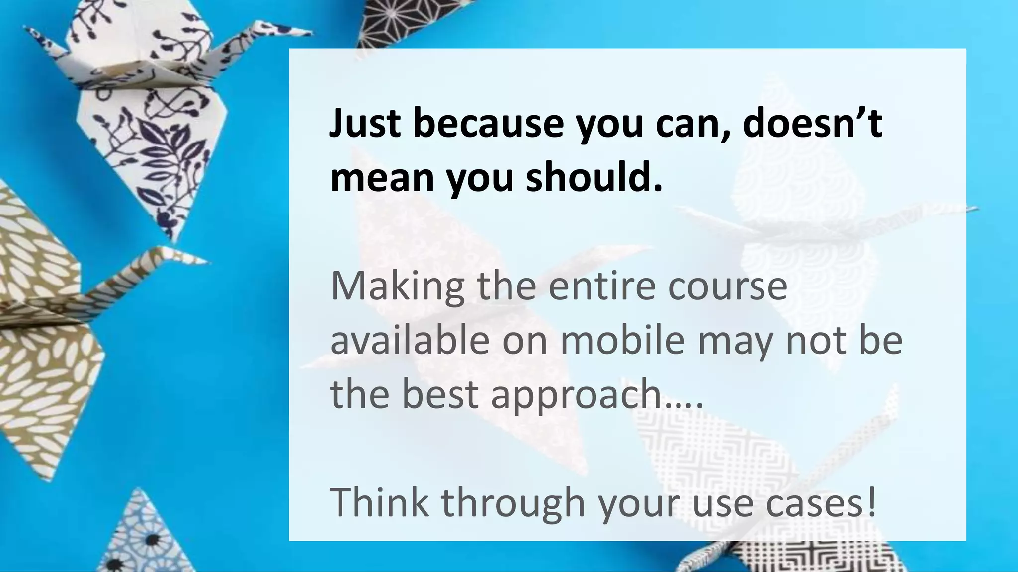 Just because you can, doesn’t 
mean you should. 
Making the entire course 
available on mobile may not be 
the best approach…. 
Think through your use cases! 
 