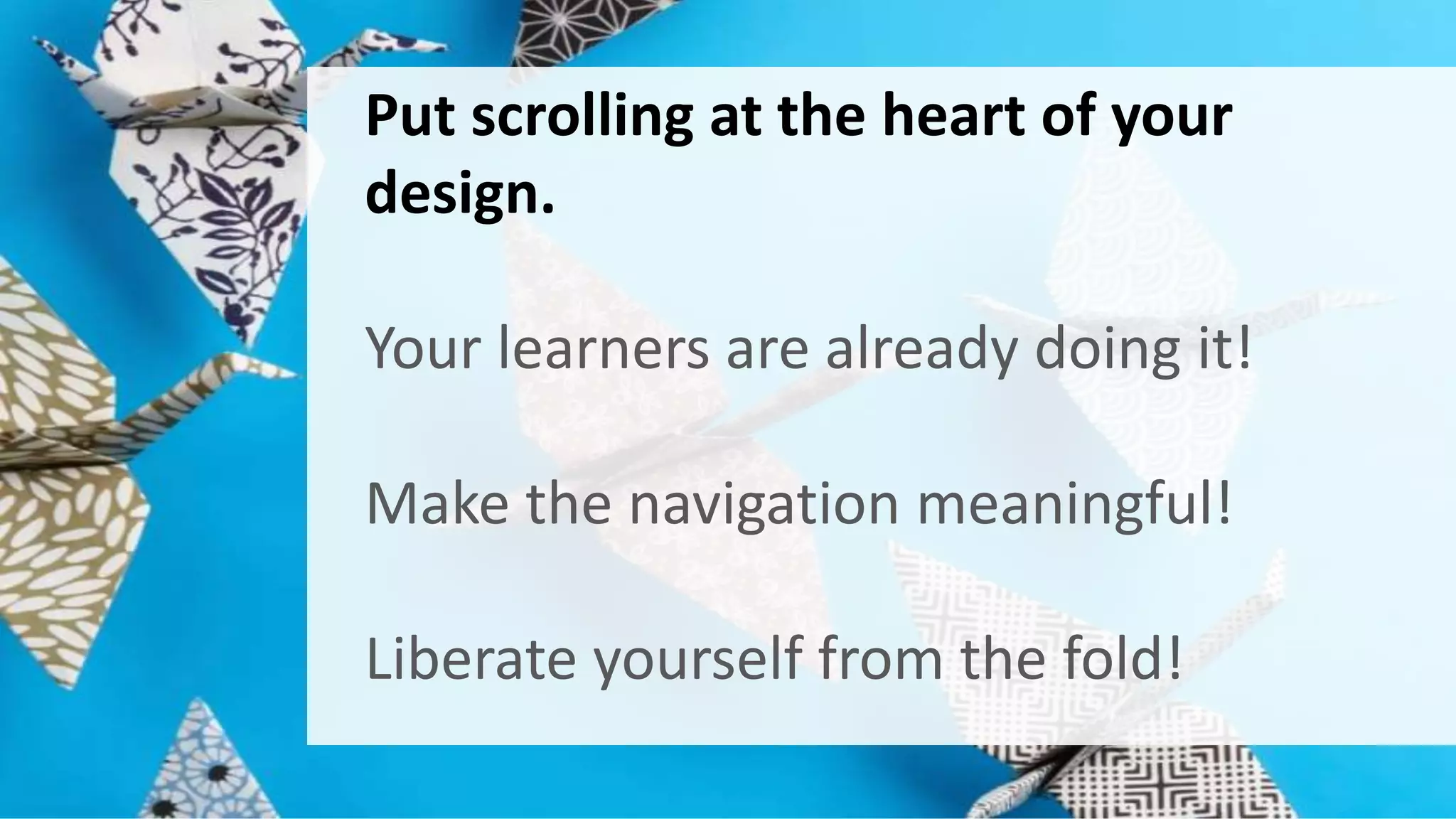 Put scrolling at the heart of your 
design. 
Your learners are already doing it! 
Make the navigation meaningful! 
Liberate yourself from the fold! 
 