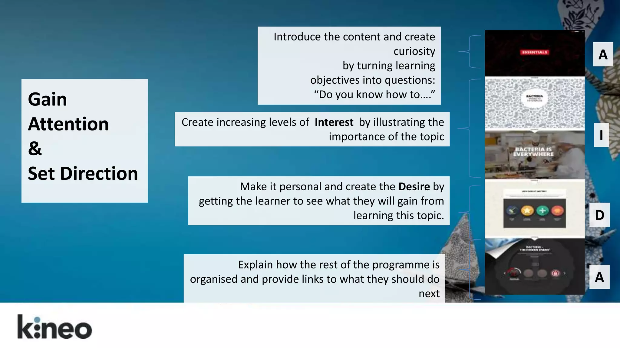 Gain 
Attention 
& 
Set Direction 
Introduce the content and create 
curiosity 
by turning learning 
objectives into questions: 
“Do you know how to….” 
Create increasing levels of Interest by illustrating the 
importance of the topic 
Make it personal and create the Desire by 
getting the learner to see what they will gain from 
learning this topic. 
Explain how the rest of the programme is 
organised and provide links to what they should do 
next 
A 
I 
D 
A 
 