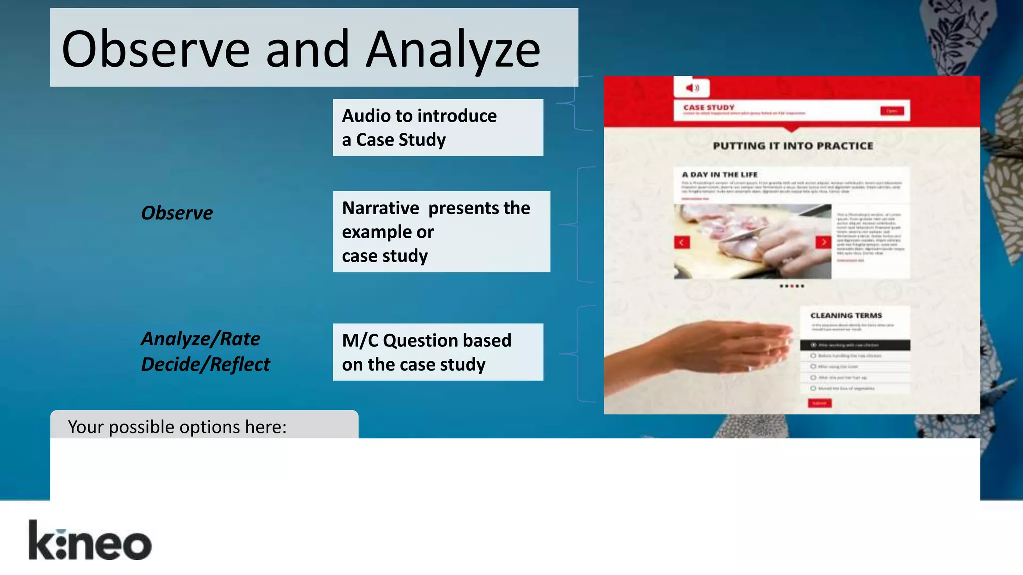 Observe and Analyze 
Audio to introduce 
a Case Study 
Narrative presents the 
example or 
case study 
M/C Question based 
on the case study 
Observe 
Analyze/Rate 
Decide/Reflect 
Your possible options here: 
 