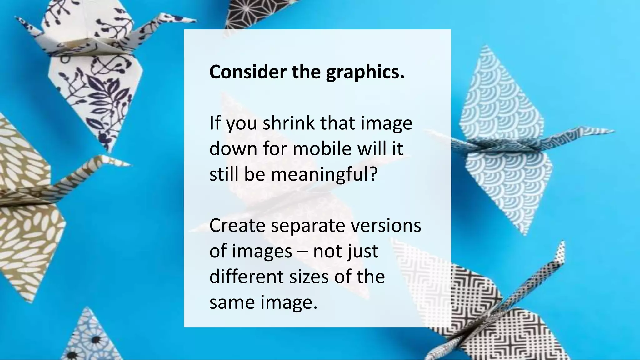 Consider the graphics. 
If you shrink that image 
down for mobile will it 
still be meaningful? 
Create separate versions 
of images – not just 
different sizes of the 
same image. 
 