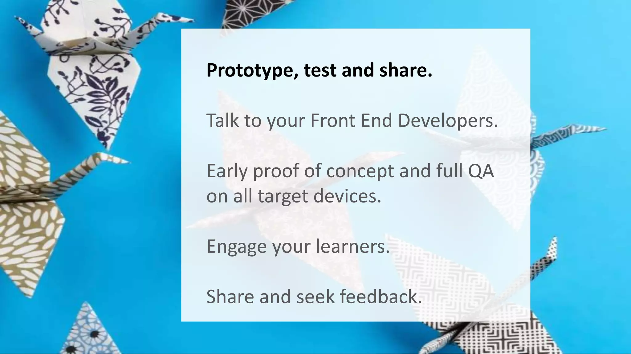 Prototype, test and share. 
Talk to your Front End Developers. 
Early proof of concept and full QA 
on all target devices. 
Engage your learners. 
Share and seek feedback. 
 