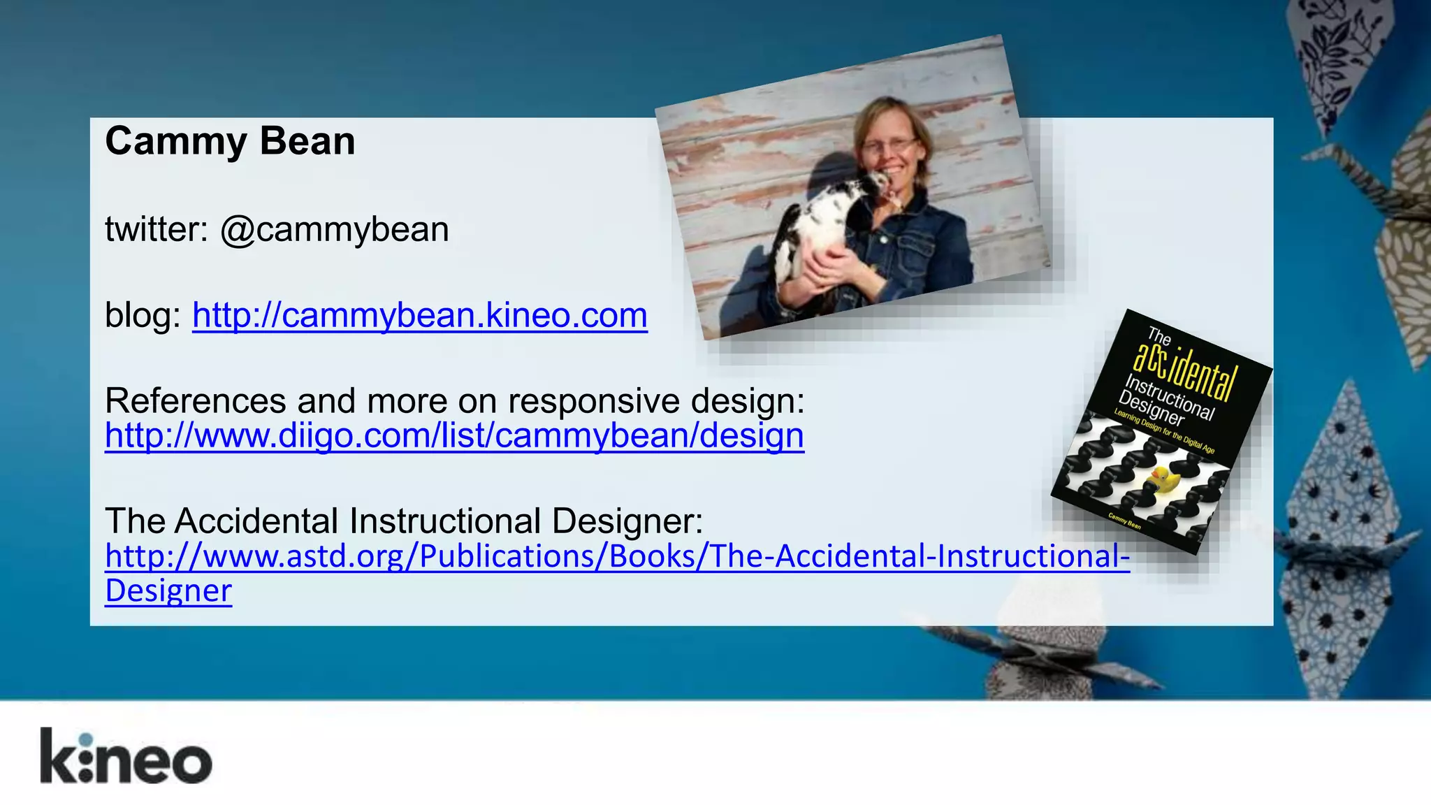 Cammy Bean 
twitter: @cammybean 
blog: http://cammybean.kineo.com 
References and more on responsive design: 
http://www.diigo.com/list/cammybean/design 
The Accidental Instructional Designer: 
http://www.astd.org/Publications/Books/The-Accidental-Instructional- 
Designer 
 