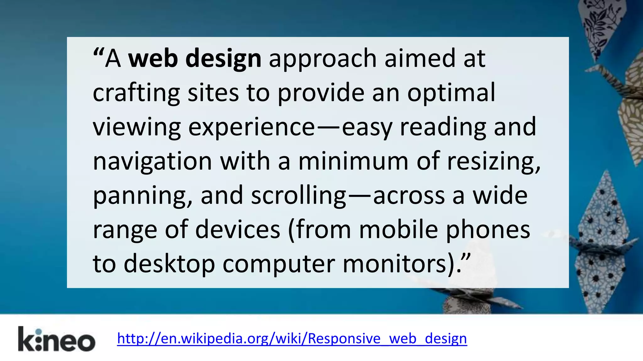 “A web design approach aimed at 
crafting sites to provide an optimal 
viewing experience—easy reading and 
navigation with a minimum of resizing, 
panning, and scrolling—across a wide 
range of devices (from mobile phones 
to desktop computer monitors).” 
http://en.wikipedia.org/wiki/Responsive_web_design 
 