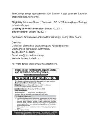 The College invites application for 10th Batch of 4 year course of Bachelor 
of Biomedical Engineering. 
Eligibility: Minimum Second Division in I.SC / +2 Science (Any of Biology 
or Maths Group) 
Last day of form Submission: Bhadra 12, 2071 
Entrance Date: Bhadra 18, 2071 
Application forms can be obtained from Colleges during office hours. 
Contact: 
College of Biomedical Engineering and Applied Science 
Dhanganesh, Handigaun, Kathmandu 
Tel:4441467, 4437822 
Email: info@biomedical.edu.np 
Website: biomedical.edu.np 
For more details please view the attachment. 
 