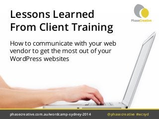 Lessons Learned 
From Client Training 
How to communicate with your web 
vendor to get the most out of your 
WordPress websites 
phasecreative.com.au/wordcamp-sydney-2014 @phasecreative #wcsyd 
 