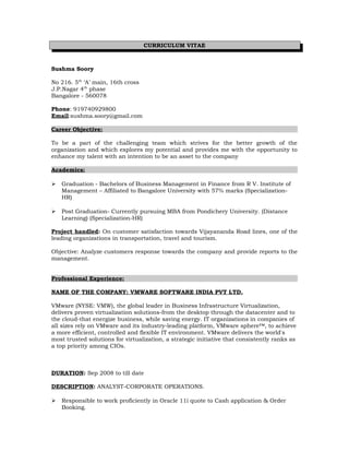 CURRICULUM VITAE
Sushma Soory
No 216. 5th
‘A’ main, 16th cross
J.P.Nagar 4th
phase
Bangalore - 560078
Phone: 919740929800
Email:sushma.soory@gmail.com
Career Objective:
To be a part of the challenging team which strives for the better growth of the
organization and which explores my potential and provides me with the opportunity to
enhance my talent with an intention to be an asset to the company
Academics:
 Graduation - Bachelors of Business Management in Finance from R V. Institute of
Management – Affiliated to Bangalore University with 57% marks (Specialization-
HR)
 Post Graduation- Currently pursuing MBA from Pondichery University. (Distance
Learning) (Specialization-HR)
Project handled: On customer satisfaction towards Vijayananda Road lines, one of the
leading organizations in transportation, travel and tourism.
Objective: Analyze customers response towards the company and provide reports to the
management.
Professional Experience:
NAME OF THE COMPANY: VMWARE SOFTWARE INDIA PVT LTD.
VMware (NYSE: VMW), the global leader in Business Infrastructure Virtualization,
delivers proven virtualization solutions-from the desktop through the datacenter and to
the cloud-that energize business, while saving energy. IT organizations in companies of
all sizes rely on VMware and its industry-leading platform, VMware sphere™, to achieve
a more efficient, controlled and flexible IT environment. VMware delivers the world's
most trusted solutions for virtualization, a strategic initiative that consistently ranks as
a top priority among CIOs.
DURATION: Sep 2008 to till date
DESCRIPTION: ANALYST-CORPORATE OPERATIONS.
 Responsible to work proficiently in Oracle 11i quote to Cash application & Order
Booking.
 