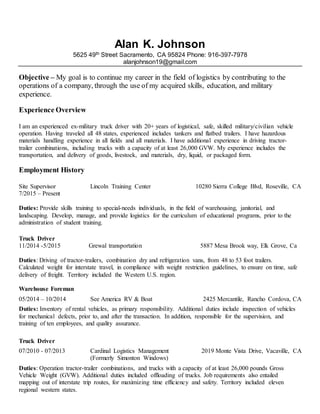 Alan K. Johnson
5625 49th Street Sacramento, CA 95824 Phone: 916-397-7978
alanjohnson19@gmail.com
Objective – My goal is to continue my career in the field of logistics by contributing to the
operations of a company, through the use of my acquired skills, education, and military
experience.
Experience Overview
I am an experienced ex-military truck driver with 20+ years of logistical, safe, skilled military/civilian vehicle
operation. Having traveled all 48 states, experienced includes tankers and flatbed trailers. I have hazardous
materials handling experience in all fields and all materials. I have additional experience in driving tractor-
trailer combinations, including trucks with a capacity of at least 26,000 GVW. My experience includes the
transportation, and delivery of goods, livestock, and materials, dry, liquid, or packaged form.
Employment History
Site Supervisor Lincoln Training Center 10280 Sierra College Blvd, Roseville, CA
7/2015 – Present
Duties: Provide skills training to special-needs individuals, in the field of warehousing, janitorial, and
landscaping. Develop, manage, and provide logistics for the curriculum of educational programs, prior to the
administration of student training.
Truck Driver
11/2014 -5/2015 Grewal transportation 5887 Mesa Brook way, Elk Grove, Ca
Duties: Driving of tractor-trailers, combination dry and refrigeration vans, from 48 to 53 foot trailers.
Calculated weight for interstate travel, in compliance with weight restriction guidelines, to ensure on time, safe
delivery of freight. Territory included the Western U.S. region.
Warehouse Foreman
05/2014 – 10/2014 See America RV & Boat 2425 Mercantile, Rancho Cordova, CA
Duties: Inventory of rental vehicles, as primary responsibility. Additional duties include inspection of vehicles
for mechanical defects, prior to, and after the transaction. In addition, responsible for the supervision, and
training of ten employees, and quality assurance.
Truck Driver
07/2010 - 07/2013 Cardinal Logistics Management
(Formerly Simonton Windows)
2019 Monte Vista Drive, Vacaville, CA
Duties: Operation tractor-trailer combinations, and trucks with a capacity of at least 26,000 pounds Gross
Vehicle Weight (GVW). Additional duties included offloading of trucks. Job requirements also entailed
mapping out of interstate trip routes, for maximizing time efficiency and safety. Territory included eleven
regional western states.
 