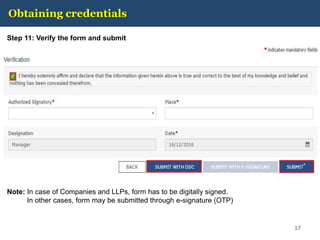 Obtaining credentials
Step 11: Verify the form and submit
17
Note: In case of Companies and LLPs, form has to be digitally signed.
In other cases, form may be submitted through e-signature (OTP)
 