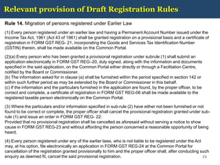 Relevant provision of Draft Registration Rules
Rule 14. Migration of persons registered under Earlier Law
(1) Every person registered under an earlier law and having a Permanent Account Number issued under the
Income Tax Act, 1961 (Act 43 of 1961) shall be granted registration on a provisional basis and a certificate of
registration in FORM GST REG- 21, incorporating the Goods and Services Tax Identification Number
(GSTIN) therein, shall be made available on the Common Portal.
(2)(a) Every person who has been granted a provisional registration under subrule (1) shall submit an
application electronically in FORM GST REG–20, duly signed, along with the information and documents
specified in the said application, on the Common Portal either directly or through a Facilitation Centre,
notified by the Board or Commissioner.
(b) The information asked for in clause (a) shall be furnished within the period specified in section 142 or
within such further period as may be extended by the Board or Commissioner in this behalf.
(c) If the information and the particulars furnished in the application are found, by the proper officer, to be
correct and complete, a certificate of registration in FORM GST REG-06 shall be made available to the
registered taxable person electronically on the Common Portal.
(3) Where the particulars and/or information specified in sub-rule (2) have either not been furnished or not
found to be correct or complete, the proper officer shall cancel the provisional registration granted under sub-
rule (1) and issue an order in FORM GST REG- 22:
Provided that no provisional registration shall be cancelled as aforesaid without serving a notice to show
cause in FORM GST REG-23 and without affording the person concerned a reasonable opportunity of being
heard.
(4) Every person registered under any of the earlier laws, who is not liable to be registered under the Act
may, at his option, file electronically an application in FORM GST REG-24 at the Common Portal for
cancellation of the registration granted provisionally to him and the proper officer shall, after conducting such
enquiry as deemed fit, cancel the said provisional registration. 23
 