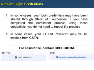 Note on Login Credentials
5
1. In some cases, your login credentials may have been
shared through State VAT authorities. If you have
completed the enrollment process using these
credentials, you do not need to repeat the process
1. In some cases, your ID and Password may still be
awaited from GSTN.
For assistance, contact CBEC MITRA
 