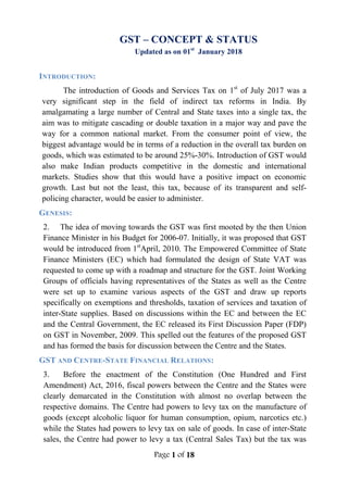 Page 1 of 18
GST – CONCEPT & STATUS
Updated as on 01st
January 2018
INTRODUCTION:
The introduction of Goods and Services Tax on 1st
of July 2017 was a
very significant step in the field of indirect tax reforms in India. By
amalgamating a large number of Central and State taxes into a single tax, the
aim was to mitigate cascading or double taxation in a major way and pave the
way for a common national market. From the consumer point of view, the
biggest advantage would be in terms of a reduction in the overall tax burden on
goods, which was estimated to be around 25%-30%. Introduction of GST would
also make Indian products competitive in the domestic and international
markets. Studies show that this would have a positive impact on economic
growth. Last but not the least, this tax, because of its transparent and self-
policing character, would be easier to administer.
GENESIS:
2. The idea of moving towards the GST was first mooted by the then Union
Finance Minister in his Budget for 2006-07. Initially, it was proposed that GST
would be introduced from 1st
April, 2010. The Empowered Committee of State
Finance Ministers (EC) which had formulated the design of State VAT was
requested to come up with a roadmap and structure for the GST. Joint Working
Groups of officials having representatives of the States as well as the Centre
were set up to examine various aspects of the GST and draw up reports
specifically on exemptions and thresholds, taxation of services and taxation of
inter-State supplies. Based on discussions within the EC and between the EC
and the Central Government, the EC released its First Discussion Paper (FDP)
on GST in November, 2009. This spelled out the features of the proposed GST
and has formed the basis for discussion between the Centre and the States.
GST AND CENTRE-STATE FINANCIAL RELATIONS:
3. Before the enactment of the Constitution (One Hundred and First
Amendment) Act, 2016, fiscal powers between the Centre and the States were
clearly demarcated in the Constitution with almost no overlap between the
respective domains. The Centre had powers to levy tax on the manufacture of
goods (except alcoholic liquor for human consumption, opium, narcotics etc.)
while the States had powers to levy tax on sale of goods. In case of inter-State
sales, the Centre had power to levy a tax (Central Sales Tax) but the tax was
 