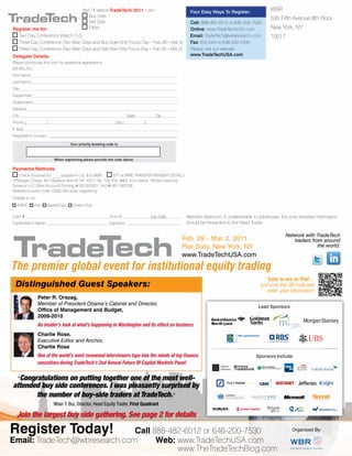 The premier global event for institutional equity trading
Feb. 28 – Mar. 2, 2011
Pier Sixty, New York, NY
www.TradeTechUSA.com
Enter to win an iPad
just scan this QR code and
enter your information!
Network with TradeTech
traders from around
the world:
Peter R. Orszag,
Member of President Obama’s Cabinet and Director,
Ofﬁce of Management and Budget,
2009-2010
An insider’s look at what’s happening in Washington and its effect on business
Charlie Rose,
Executive Editor and Anchor,
Charlie Rose
One of the world’s most renowned interviewers taps into the minds of top ﬁnance
executives during TradeTech’s 2nd Annual Future Of Capital Markets Panel
Distinguished Guest Speakers:
Register Today! Call 888-482-6012 or 646-200-7530
Email: TradeTech@wbresearch.com Web: www.TradeTechUSA.com
“Congratulations on putting together one of the most well-
attended buy side conferences. I was pleasantly surprised by
the number of buy-side traders at TradeTech.”
Nhan T. Bui, Director, Head Equity Trader, First Quadrant
Join the largest buy side gathering. See page 2 for details
Lead Sponsors:
Sponsors Include:
Ab
Yes! I’ll attend TradeTech 2011. I am:
Buy Side
Sell Side
OtherRegister me for:
Two Day Conference (March 1-2)
Three Day Conference (Two Main Days and Buy Side-Only Focus Day – Feb 28 – Mar 2)
Three Day Conference (Two Main Days and Sell Side-Only Focus Day – Feb 28 – Mar 2)
Delegate Details:
Please photocopy this form for additional registrations.
(Mr./Ms./Dr.)
First Name
Last Name
Title
Deptember
Organization
Address
City State Zip
Phone ( ) Fax ( )
E-Mail
Registration Contact
Payments Methods:
Check enclosed for ____ payable in U.S. $ to WBR EFT or WIRE TRANSFER PAYMENT DETAILS:
JPMorgan Chase, 401 Madison Ave NY NY 10017 Tel: 732-750-3662, Acct Name: Penton Learning
Systems LLC (Wire Account) Routing # 021000021, Acct# 957-097239
Reference event code 10550.005 when registering
Charge to my:
AMEX Visa MasterCard Diners Club
Card # Sum of Exp Date:
Cardholder’s Name Signature
Four Easy Ways To Register:
Call: 888-482-6012 or 646-200-7530
Online: www.TradeTechUSA.com
Email: TradeTech@wbresearch.com
Fax: this form to 646-200-7535
Please visit our website
www.TradeTechUSA.com
WBR
535 Fifth Avenue 8th Floor
New York, NY
10017
Organized By:
Attention Mailroom: If undeliverable to addressee, this time sensitive information
should be forwarded to the Head Trader
When registering please provide the code above.
Your priority booking code is:
www.TheTradeTechBlog.com
 