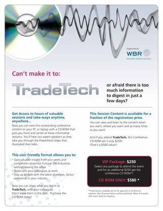Can’t make it to:
or afraid there is too
much information
to digest in just a
few days?
Get Access to hours of valuable
sessions and take-ways anytime,
anywhere...
Now you can view this outstanding conference
content on your PC or laptop with a CD-ROM that
puts you front and center at these informative
sessions. You'll hear our expert speakers as they
take you through the PowerPoint slides that
illustrated their talks.
This Session Content is available for a
fraction of the registration price.
You can view and listen to the content when
you want, where you want and as many times
as you want.
And if you attend TradeTech, this Conference
CD-ROM set is only $250!
(That’s a $580 value!)
VIP Package: $250
(Select any package to attend the event
and for an additional $250 get the
conference CD ROM*)
CD ROM ONLY: $580 *
*Presentations available are at the approval of conference
speakers. Not all presentations will be published. Allow 3-4 weeks
after event date for shipping.
This user friendly format allows you to:
• Gain valuable insight from your peers and
competitors in various Fortune 500 Industries
without leaving the office.
• Share with your colleagues at work.
• Stay up to date with the latest strategies, tactics
and trends in your industry.
Now you can share what you learnt at
TradeTech, with your colleagues.
Don’t leave them in the dark. Purchase the
CD ROM today!
Organized by:
 